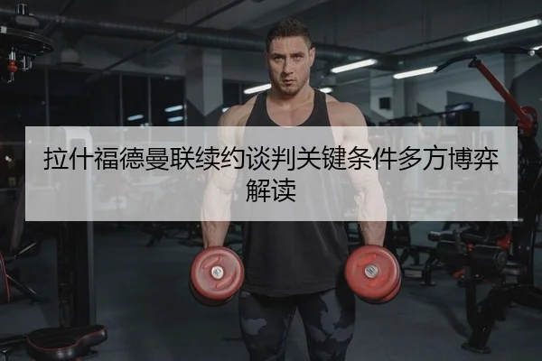 拉什福德曼联续约谈判关键条件多方博弈解读